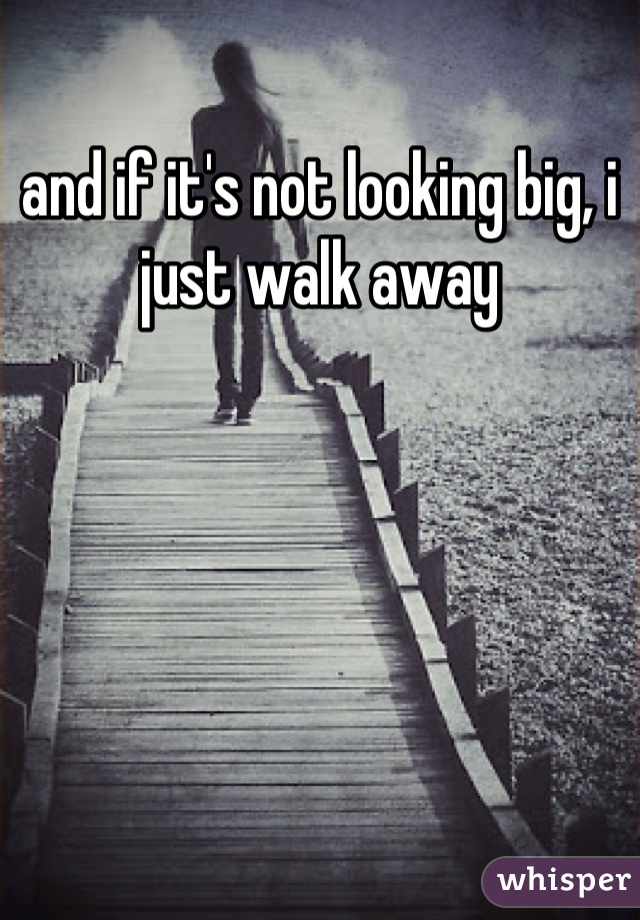 and if it's not looking big, i just walk away