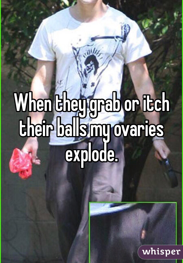 When they grab or itch their balls my ovaries explode. 