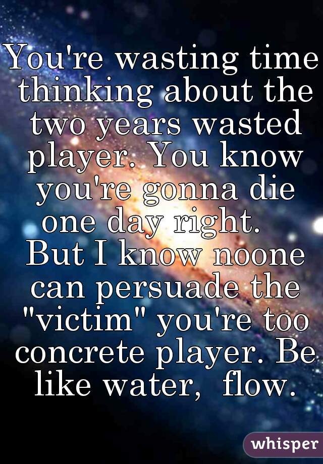 You're wasting time thinking about the two years wasted player. You know you're gonna die one day right.    But I know noone can persuade the "victim" you're too concrete player. Be like water,  flow.