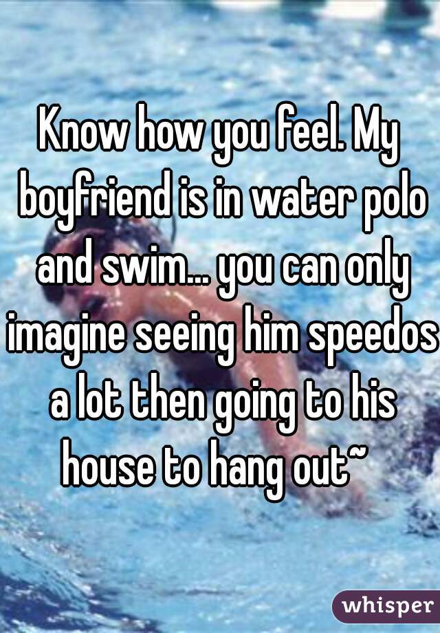 Know how you feel. My boyfriend is in water polo and swim... you can only imagine seeing him speedos a lot then going to his house to hang out~  