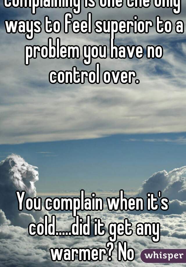 Complaining is one the only ways to feel superior to a problem you have no control over.




You complain when it's cold.....did it get any warmer? No 