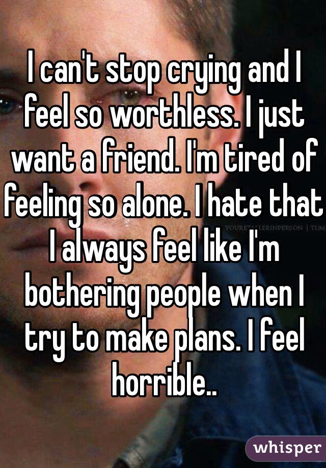 I can't stop crying and I feel so worthless. I just want a friend. I'm tired of feeling so alone. I hate that I always feel like I'm bothering people when I try to make plans. I feel horrible.. 