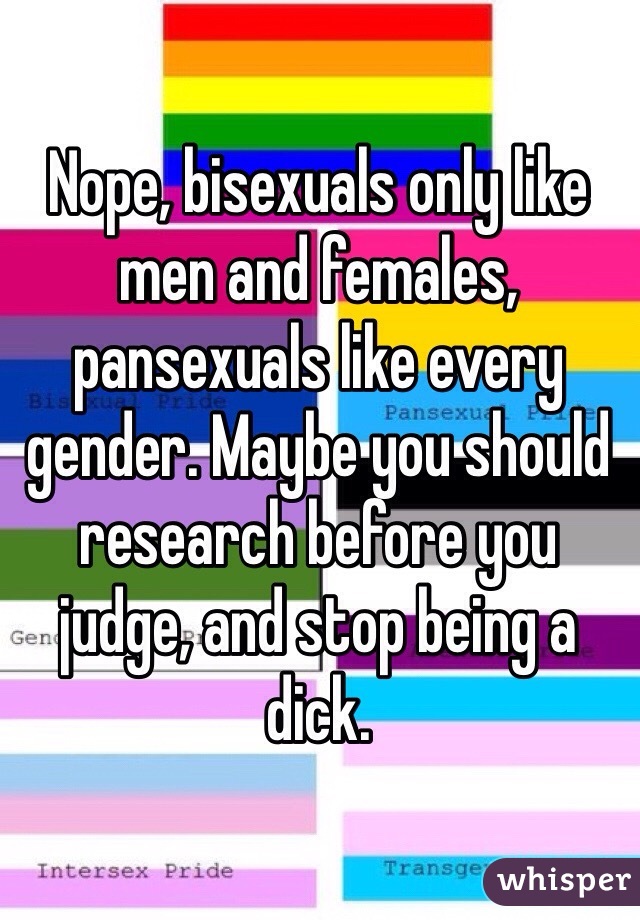 Nope, bisexuals only like men and females, pansexuals like every gender. Maybe you should research before you judge, and stop being a dick.