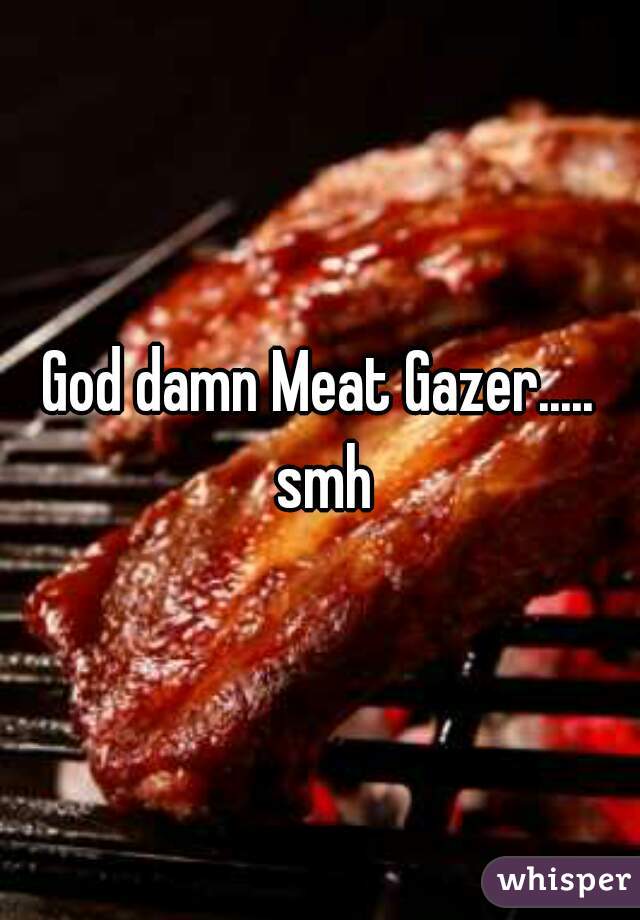 God damn Meat Gazer..... smh