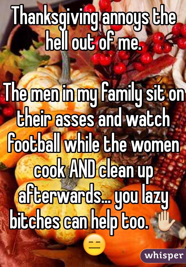 Thanksgiving annoys the hell out of me. 

The men in my family sit on their asses and watch football while the women cook AND clean up afterwards... you lazy bitches can help too. ✋😑