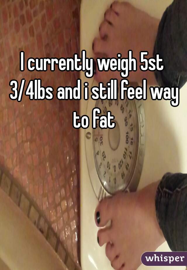 I currently weigh 5st 3/4lbs and i still feel way to fat