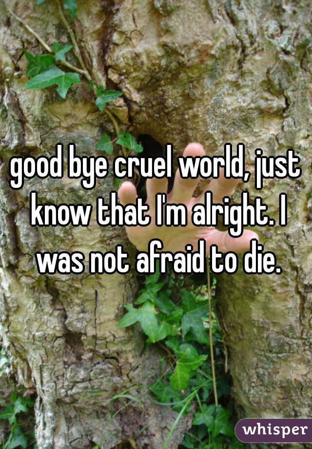 good bye cruel world, just know that I'm alright. I was not afraid to die.