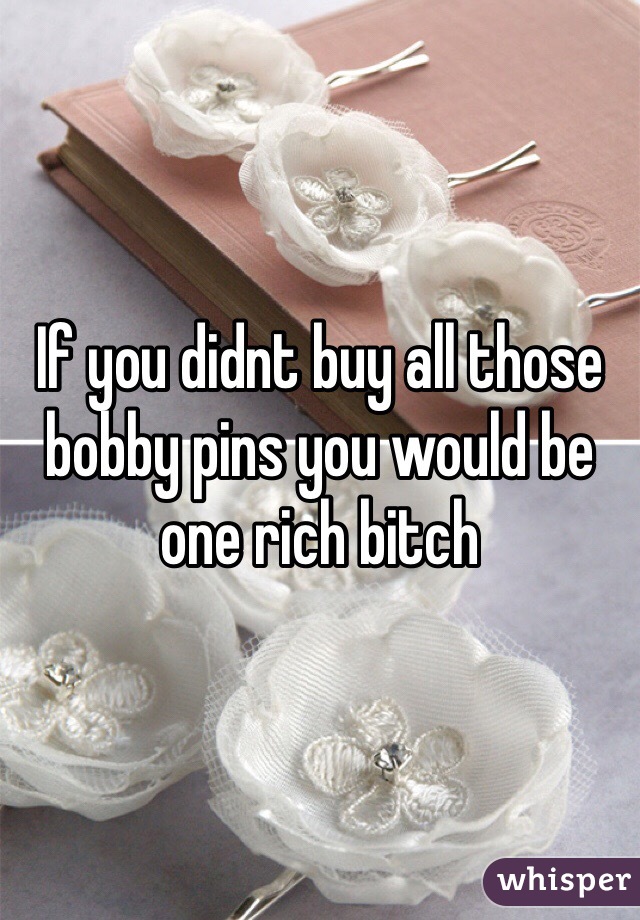 If you didnt buy all those bobby pins you would be one rich bitch