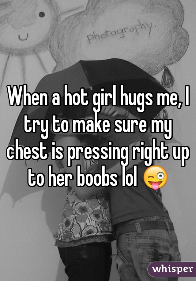 When a hot girl hugs me, I try to make sure my chest is pressing right up to her boobs lol 😜