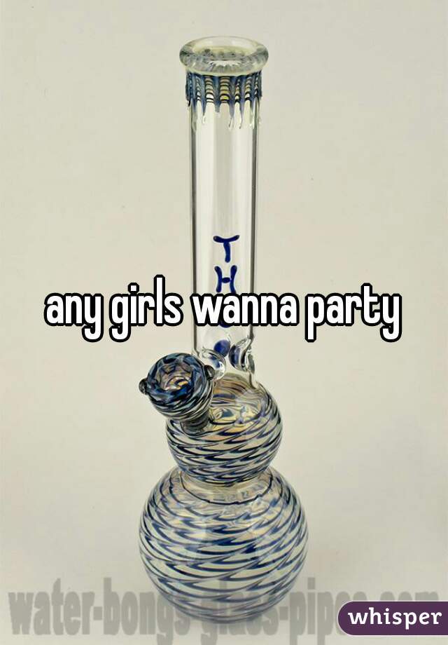 any girls wanna party