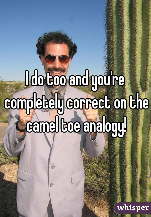 I do too and you're completely correct on the camel toe analogy!