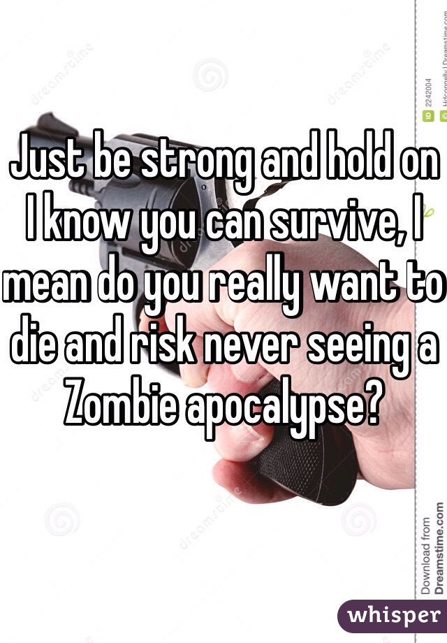 Just be strong and hold on I know you can survive, I mean do you really want to die and risk never seeing a Zombie apocalypse?