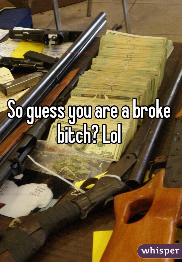 So guess you are a broke bitch? Lol