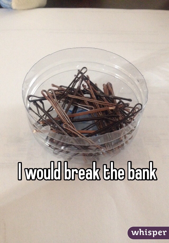 I would break the bank 