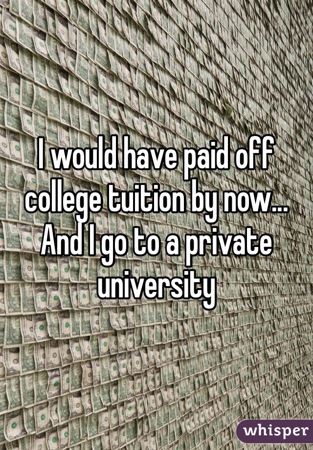 I would have paid off college tuition by now... And I go to a private university