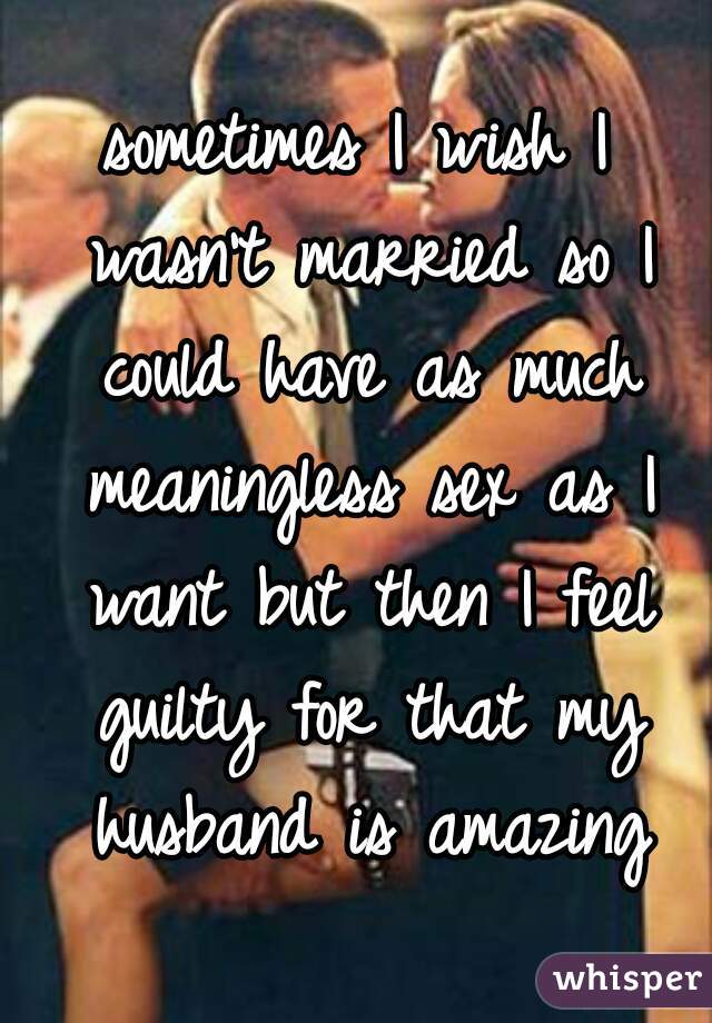 sometimes I wish I wasn't married so I could have as much meaningless sex as I want but then I feel guilty for that my husband is amazing