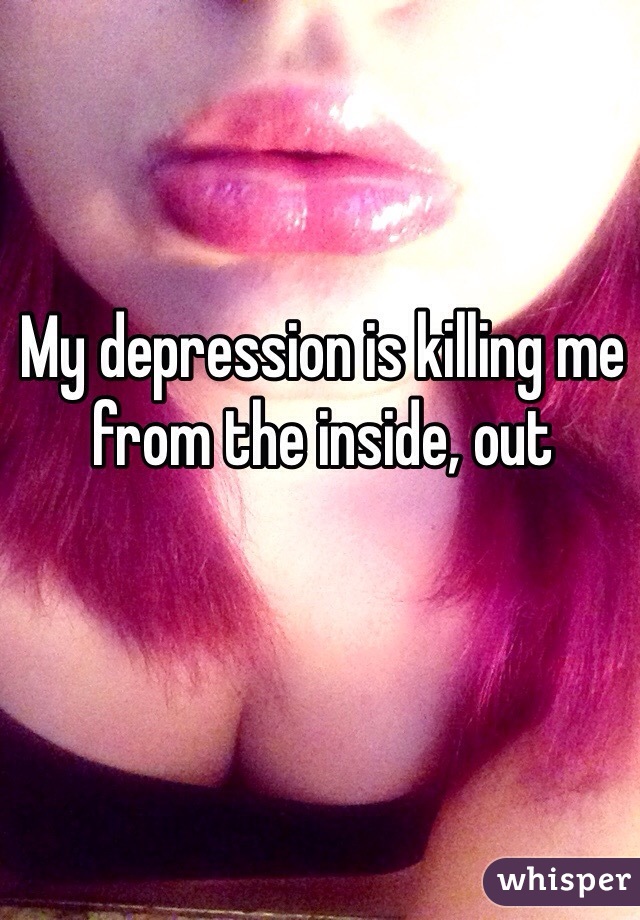 My depression is killing me from the inside, out 