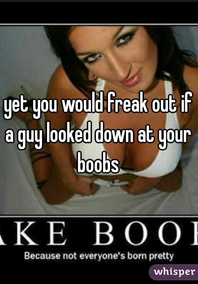 yet you would freak out if a guy looked down at your  boobs 