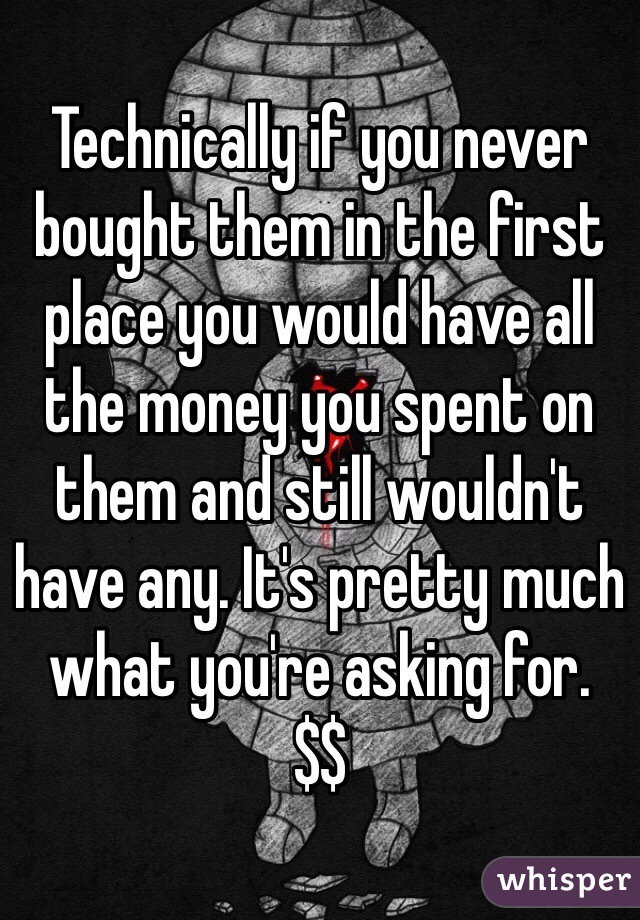 Technically if you never bought them in the first place you would have all the money you spent on them and still wouldn't have any. It's pretty much what you're asking for.
$$