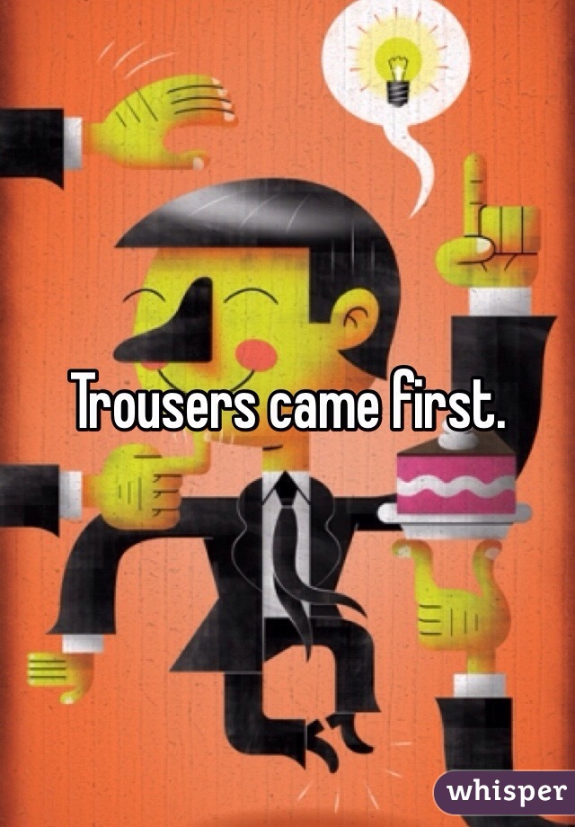 Trousers came first.