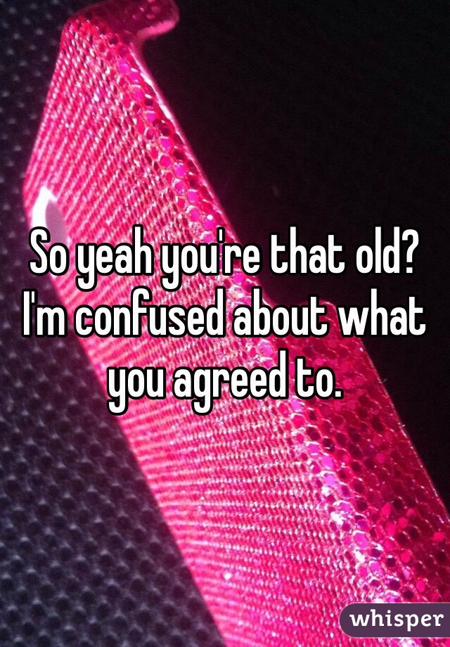 So yeah you're that old? I'm confused about what you agreed to.