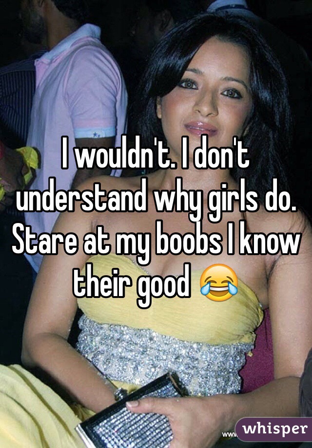 I wouldn't. I don't understand why girls do. Stare at my boobs I know their good 😂