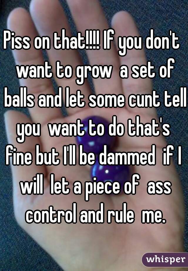 Piss on that!!!! If you don't  want to grow  a set of balls and let some cunt tell you  want to do that's  fine but I'll be dammed  if I  will  let a piece of  ass control and rule  me.