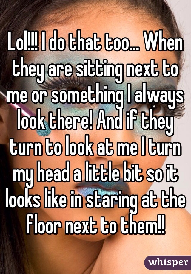 Lol!!! I do that too... When they are sitting next to me or something I always look there! And if they turn to look at me I turn my head a little bit so it looks like in staring at the floor next to them!!