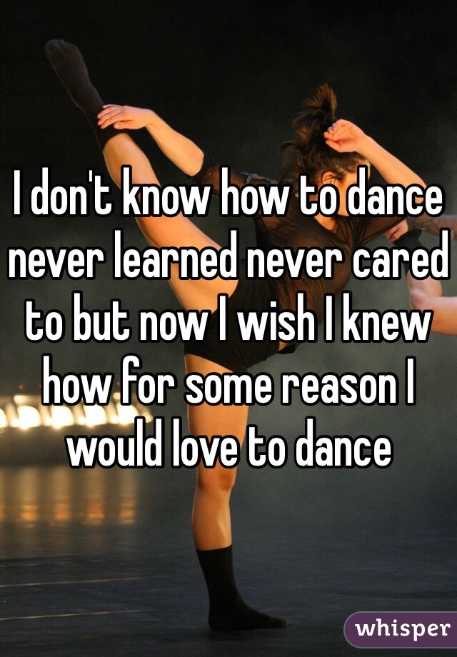 I don't know how to dance never learned never cared to but now I wish I knew how for some reason I would love to dance