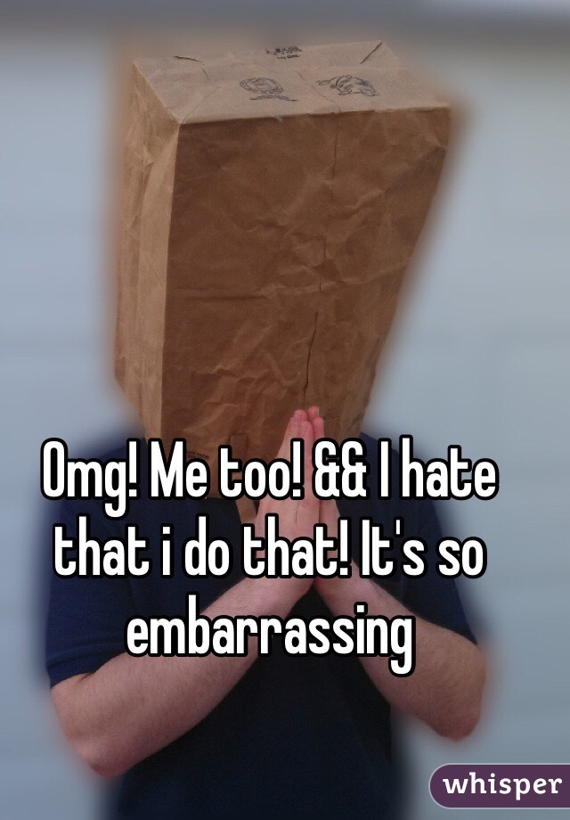 Omg! Me too! && I hate that i do that! It's so embarrassing 