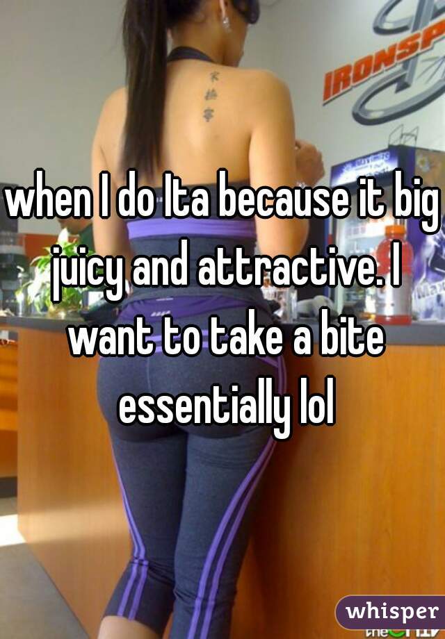 when I do Ita because it big juicy and attractive. I want to take a bite essentially lol