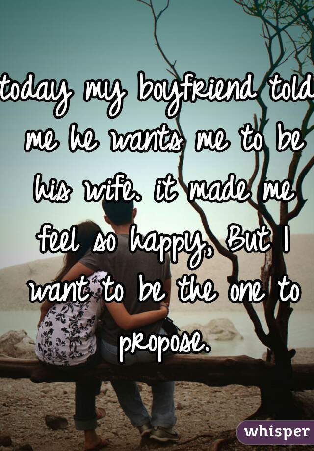 today my boyfriend told me he wants me to be his wife. it made me feel so happy, But I want to be the one to propose.