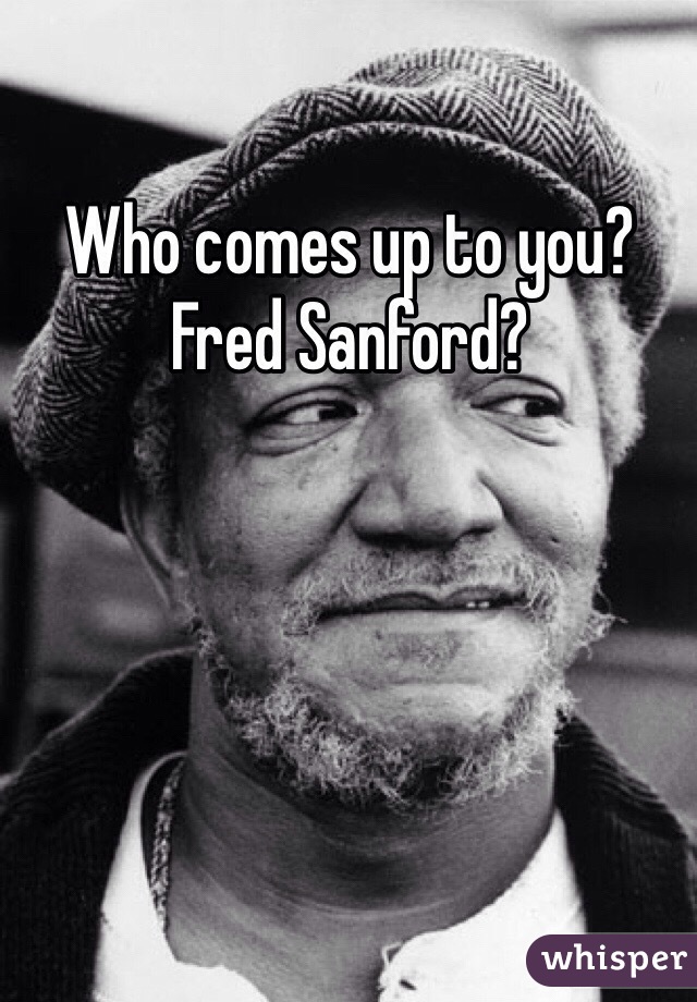 Who comes up to you? Fred Sanford?