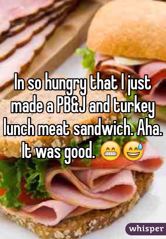 In so hungry that I just made a PB&J and turkey lunch meat sandwich. Aha. It was good. 😁😅