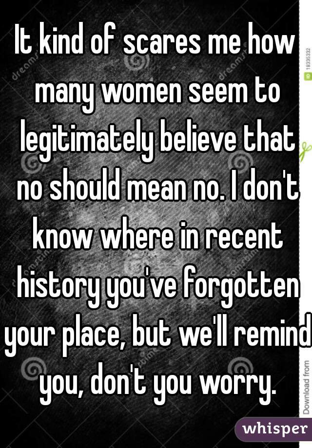 It kind of scares me how many women seem to legitimately believe that no should mean no. I don't know where in recent history you've forgotten your place, but we'll remind you, don't you worry.