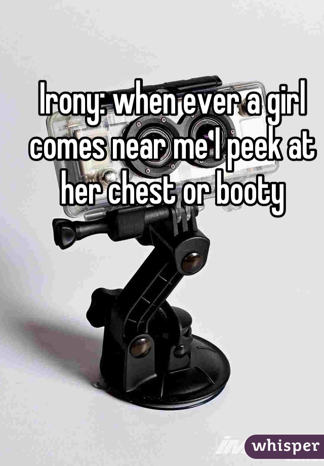 Irony: when ever a girl comes near me I peek at her chest or booty