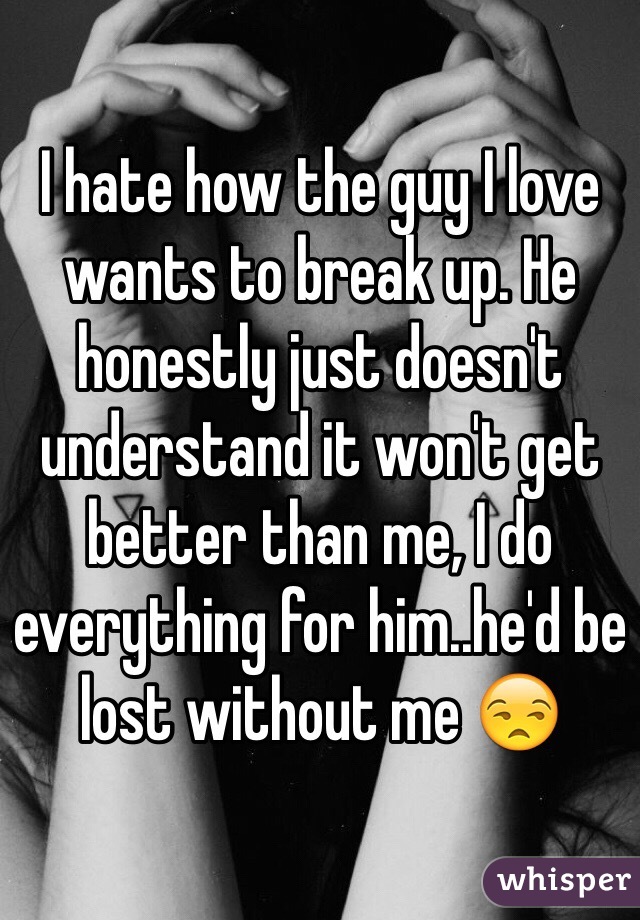 I hate how the guy I love wants to break up. He honestly just doesn't understand it won't get better than me, I do everything for him..he'd be lost without me 😒