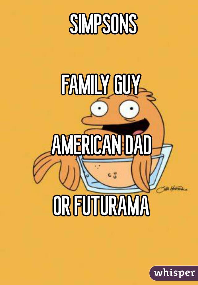 SIMPSONS

FAMILY GUY 

AMERICAN DAD 

OR FUTURAMA 