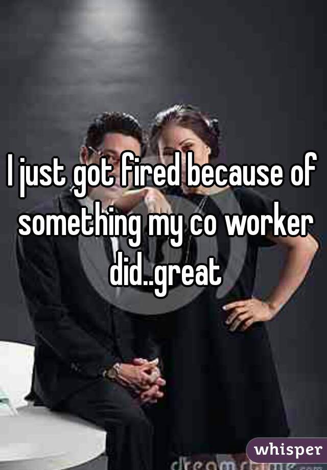 I just got fired because of something my co worker did..great