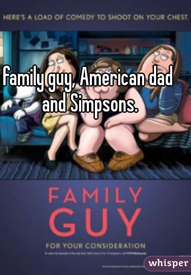 family guy, American dad and Simpsons.