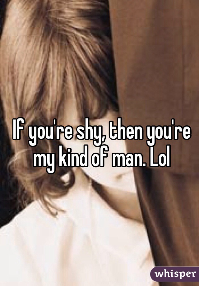 If you're shy, then you're my kind of man. Lol