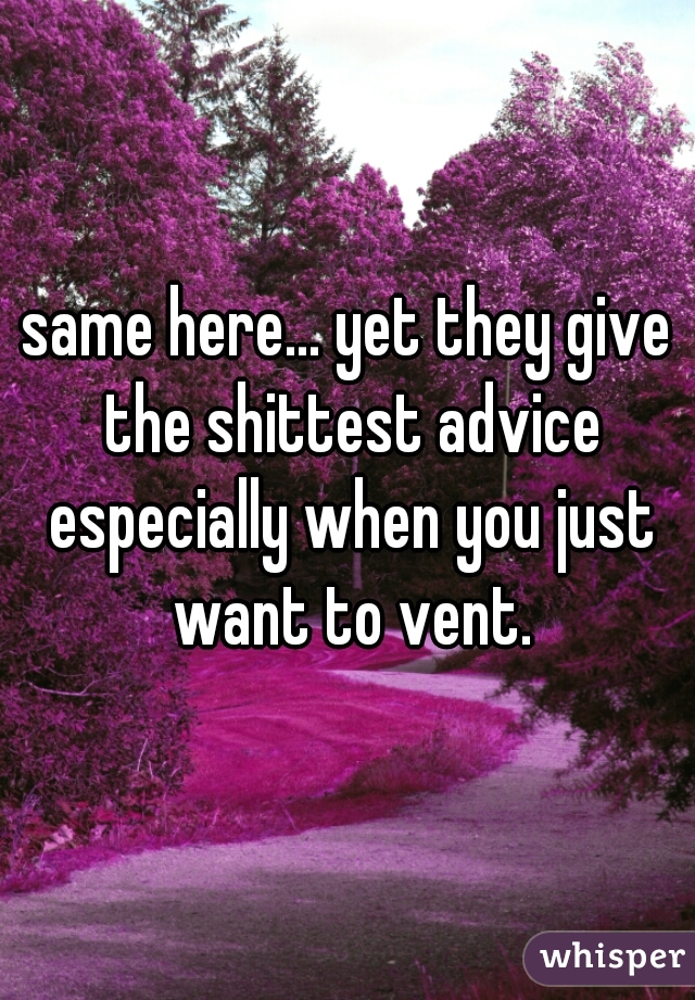 same here... yet they give the shittest advice especially when you just want to vent.