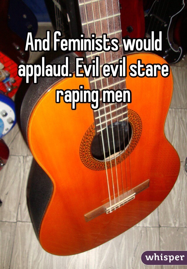 And feminists would applaud. Evil evil stare raping men