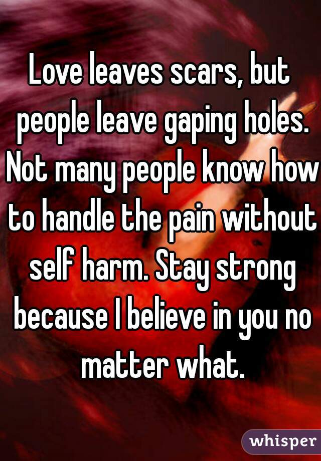 Love leaves scars, but people leave gaping holes. Not many people know how to handle the pain without self harm. Stay strong because I believe in you no matter what.