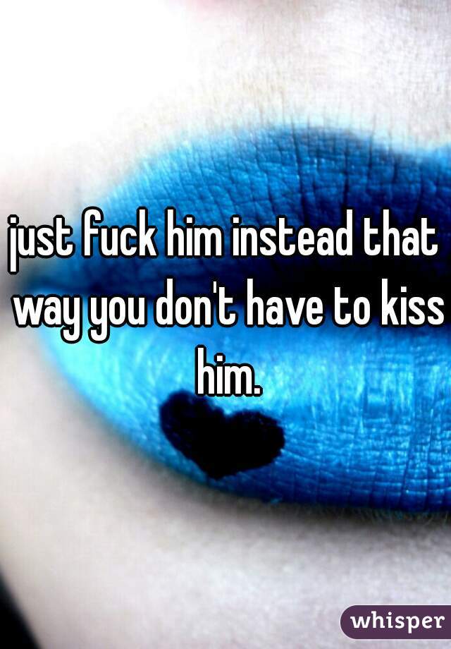 just fuck him instead that way you don't have to kiss him.