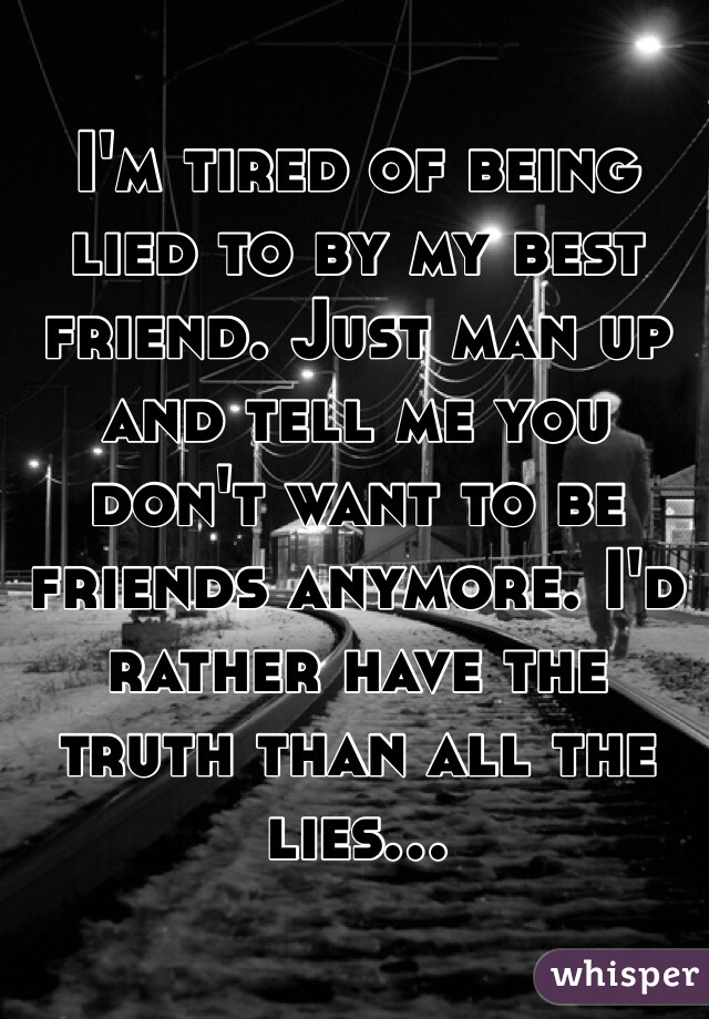 I'm tired of being lied to by my best friend. Just man up and tell me you don't want to be friends anymore. I'd rather have the truth than all the lies...