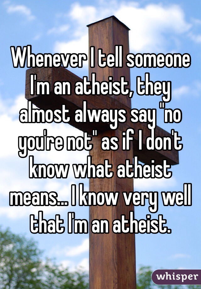 Whenever I tell someone I'm an atheist, they almost always say "no you're not" as if I don't know what atheist means... I know very well that I'm an atheist.