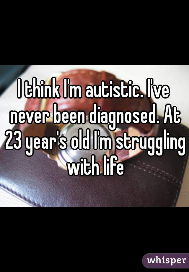 I think I'm autistic. I've never been diagnosed. At 23 year's old I'm struggling with life