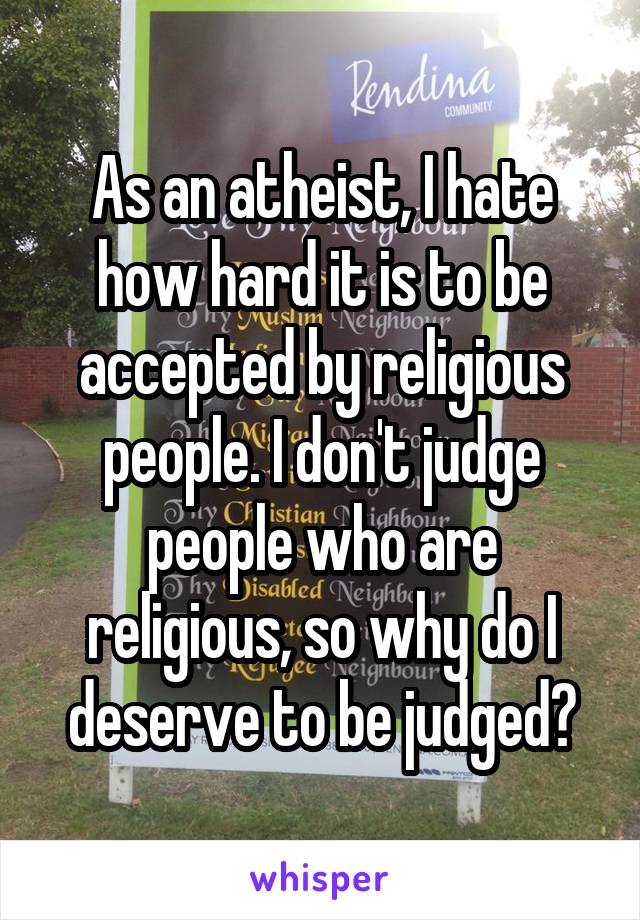 As an atheist, I hate how hard it is to be accepted by religious people. I don't judge people who are religious, so why do I deserve to be judged?