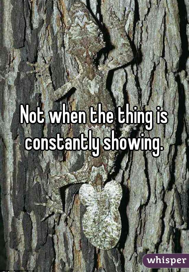 Not when the thing is constantly showing. 